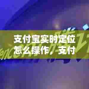 支付宝实时定位怎么操作,支付宝实时定位怎么操作手机