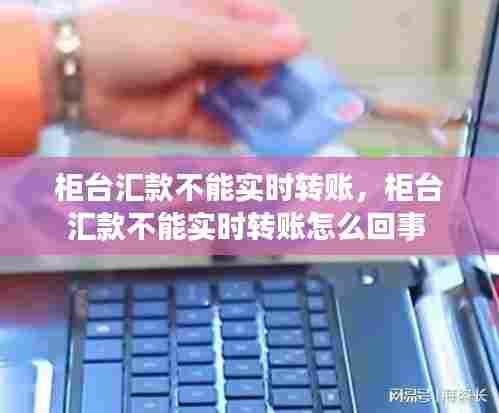 柜台汇款不能实时转账,柜台汇款不能实时转账怎么回事
