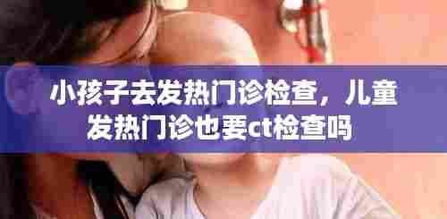 小孩子去发热门诊检查,儿童发热门诊也要ct检查吗