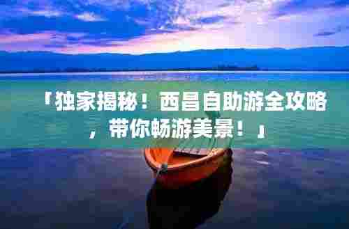 「独家揭秘！西昌自助游全攻略，带你畅游美景！」