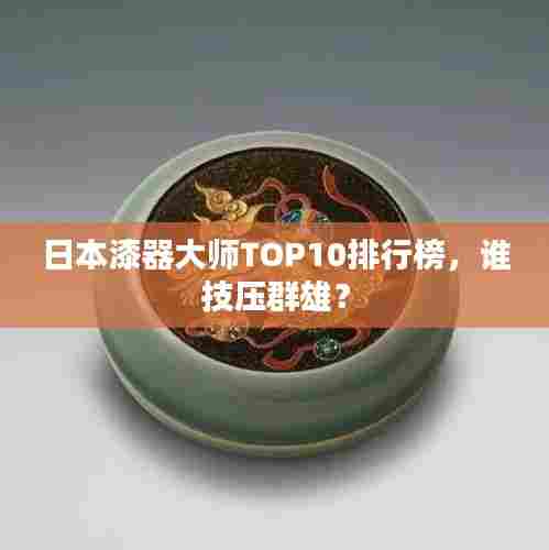日本漆器大师TOP10排行榜,谁技压群雄?