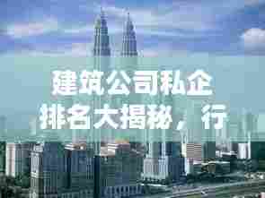 建筑公司私企排名大揭秘，行业翘楚一览无余