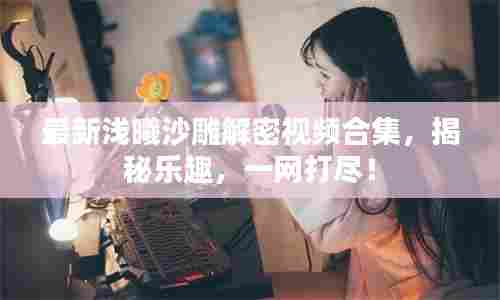 最新浅曦沙雕解密视频合集,揭秘乐趣,一网打尽!