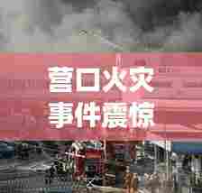 营口火灾事件震惊全市,最新头条新闻密切关注