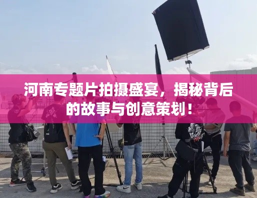 河南专题片拍摄盛宴，揭秘背后的故事与创意策划！