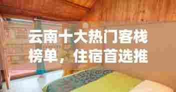 云南十大热门客栈榜单，住宿首选推荐！