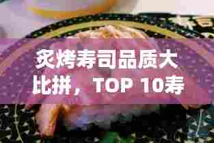 炙烤寿司品质大比拼,TOP 10寿司店榜单揭晓!