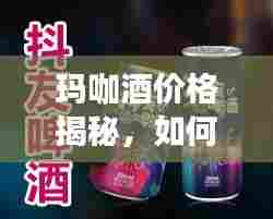 玛咖酒价格揭秘,如何深入了解并合理消费?