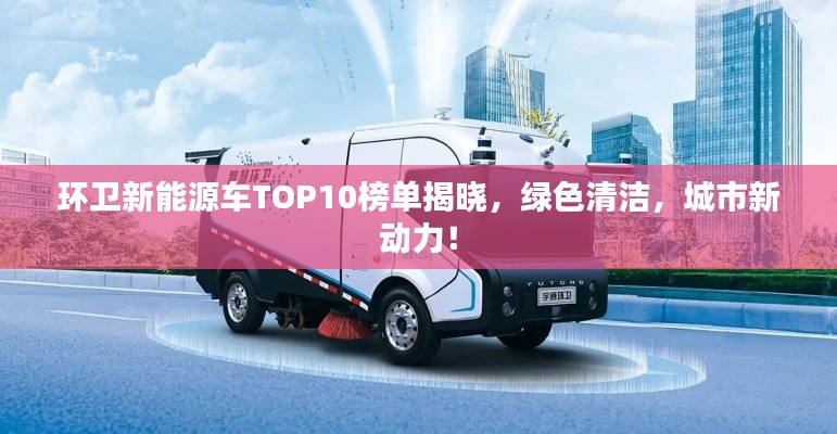 环卫新能源车TOP10榜单揭晓，绿色清洁，城市新动力！