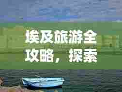 埃及旅游全攻略,探索神秘金字塔与古老文明的魅力之旅
